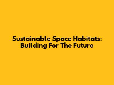 Sustainable Space Habitats: Building For The Future