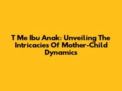 T Me Ibu Anak: Unveiling The Intricacies Of Mother-Child Dynamics
