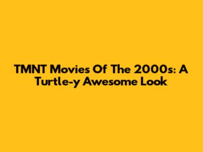 TMNT Movies Of The 2000s: A Turtle-y Awesome Look