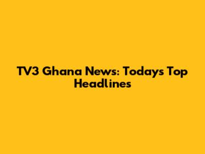 TV3 Ghana News: Today's Top Headlines