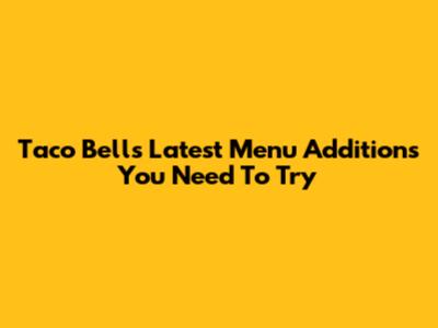Taco Bell's Latest Menu Additions You Need To Try