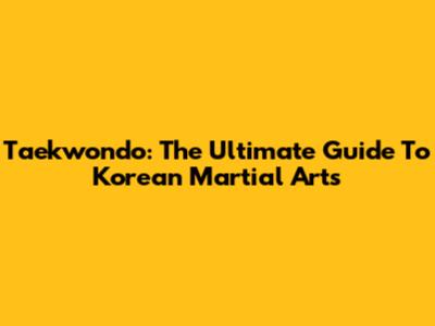 Taekwondo: The Ultimate Guide To Korean Martial Arts