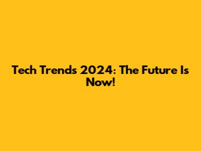 Tech Trends 2024: The Future Is Now!