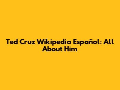 Ted Cruz Wikipedia Español: All About Him