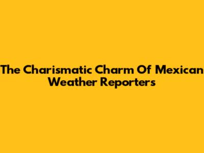 The Charismatic Charm Of Mexican Weather Reporters