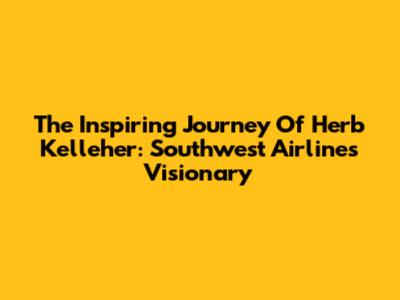 The Inspiring Journey Of Herb Kelleher: Southwest Airlines' Visionary