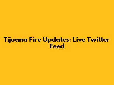 Tijuana Fire Updates: Live Twitter Feed