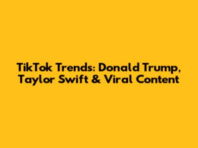 TikTok Trends: Donald Trump, Taylor Swift & Viral Content