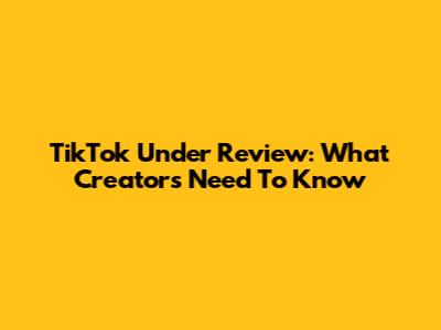 TikTok Under Review: What Creators Need To Know