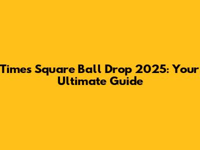 Times Square Ball Drop 2025: Your Ultimate Guide