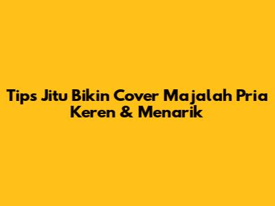 Tips Jitu Bikin Cover Majalah Pria Keren & Menarik