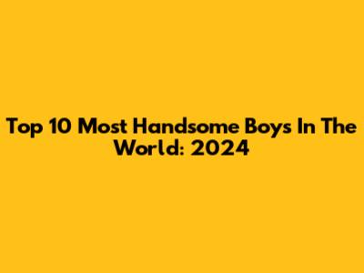 Top 10 Most Handsome Boys In The World: 2024