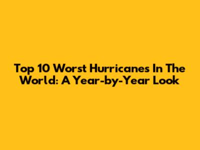 Top 10 Worst Hurricanes In The World: A Year-by-Year Look