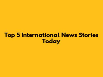 Top 5 International News Stories Today