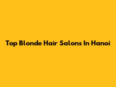 Top Blonde Hair Salons In Hanoi