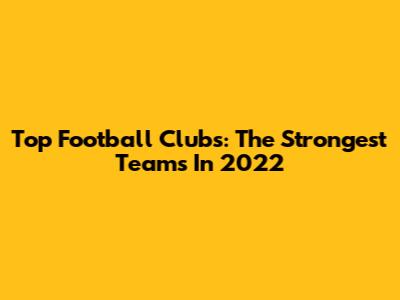 Top Football Clubs: The Strongest Teams In 2022
