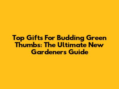 Top Gifts For Budding Green Thumbs: The Ultimate New Gardener's Guide