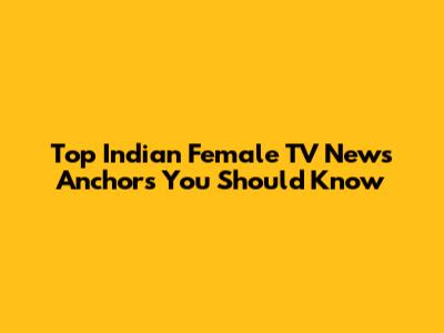 Top Indian Female TV News Anchors You Should Know