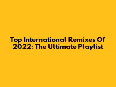 Top International Remixes Of 2022: The Ultimate Playlist