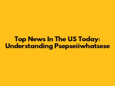 Top News In The US Today: Understanding Psepseiiwhatsese