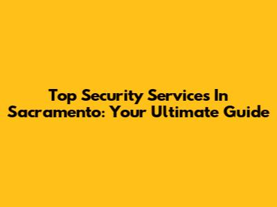 Top Security Services In Sacramento: Your Ultimate Guide