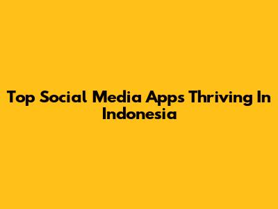 Top Social Media Apps Thriving In Indonesia