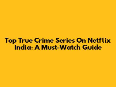 Top True Crime Series On Netflix India: A Must-Watch Guide