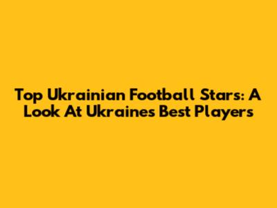 Top Ukrainian Football Stars: A Look At Ukraine's Best Players
