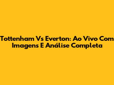 Tottenham Vs Everton: Ao Vivo Com Imagens E Análise Completa