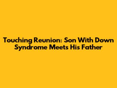 Touching Reunion: Son With Down Syndrome Meets His Father