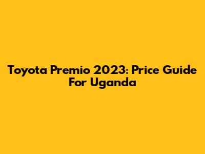 Toyota Premio 2023: Price Guide For Uganda