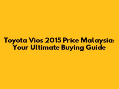 Toyota Vios 2015 Price Malaysia: Your Ultimate Buying Guide