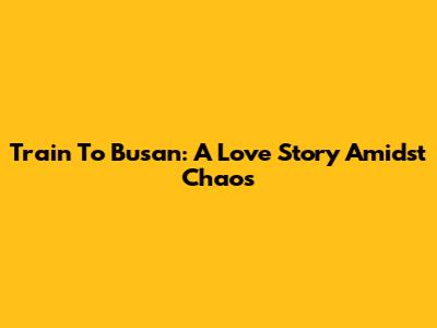 Train To Busan: A Love Story Amidst Chaos