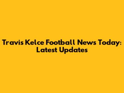 Travis Kelce Football News Today: Latest Updates