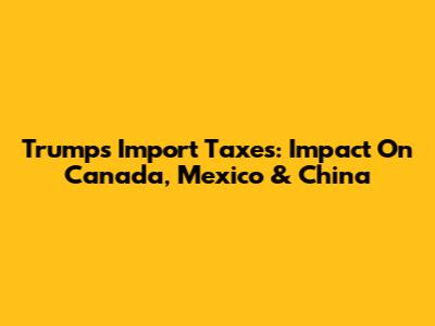 Trump's Import Taxes: Impact On Canada, Mexico & China