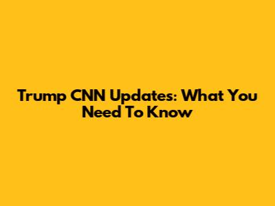 Trump CNN Updates: What You Need To Know