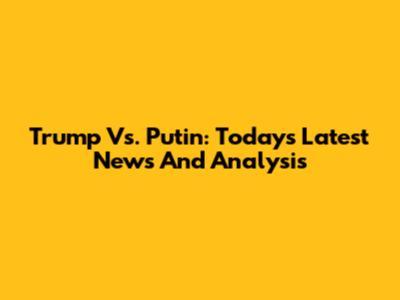 Trump Vs. Putin: Today's Latest News And Analysis