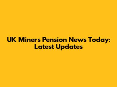 UK Miners' Pension News Today: Latest Updates