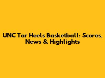 UNC Tar Heels Basketball: Scores, News & Highlights