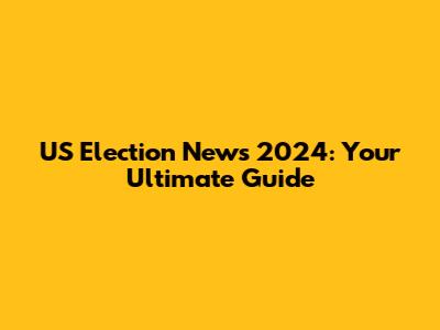 US Election News 2024: Your Ultimate Guide