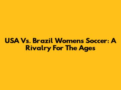 USA Vs. Brazil Women's Soccer: A Rivalry For The Ages