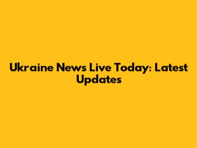 Ukraine News Live Today: Latest Updates