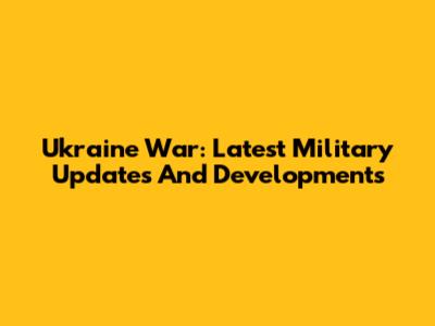 Ukraine War: Latest Military Updates And Developments