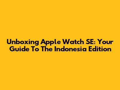 Unboxing Apple Watch SE: Your Guide To The Indonesia Edition