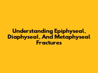 Understanding Epiphyseal, Diaphyseal, And Metaphyseal Fractures