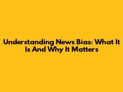 Understanding News Bias: What It Is And Why It Matters