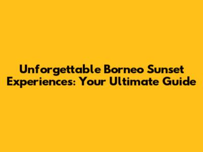 Unforgettable Borneo Sunset Experiences: Your Ultimate Guide