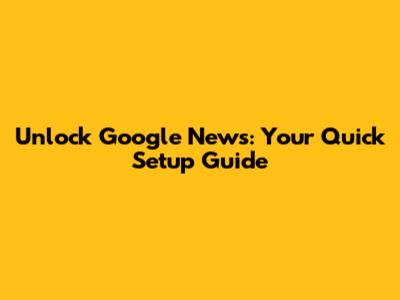 Unlock Google News: Your Quick Setup Guide