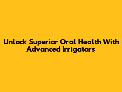 Unlock Superior Oral Health With Advanced Irrigators
