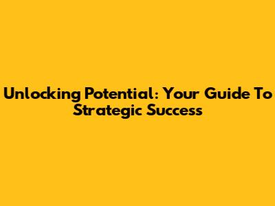 Unlocking Potential: Your Guide To Strategic Success